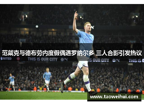 范戴克与德布劳内度假偶遇罗纳尔多 三人合影引发热议